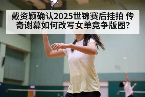 戴资颖确认2025世锦赛后挂拍 传奇谢幕如何改写女单竞争版图？