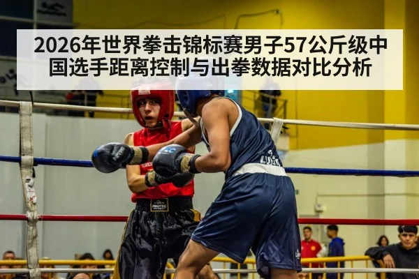 2026年世界拳击锦标赛男子57公斤级中国选手距离控制与出拳数据对比分析