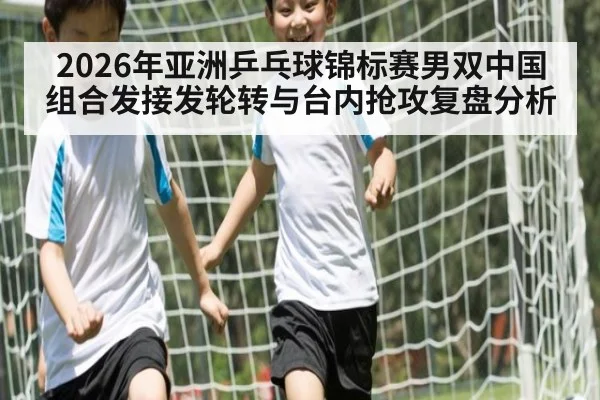 2026年亚洲乒乓球锦标赛男双中国组合发接发轮转与台内抢攻复盘分析